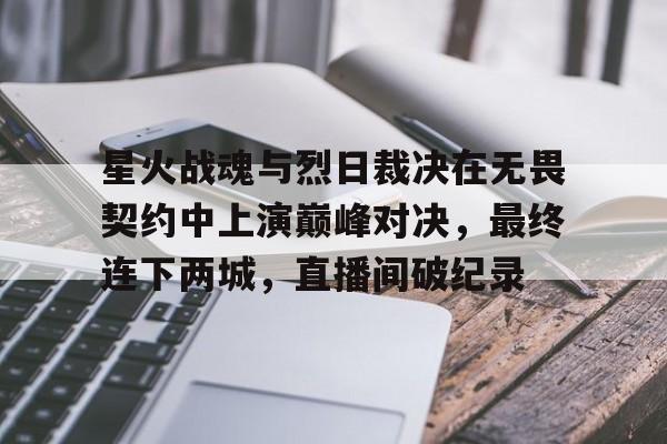 星空体育-星火战魂与烈日裁决在无畏契约中上演巅峰对决，最终连下两城，直播间破纪录